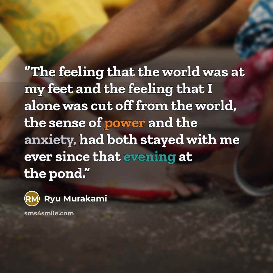 “The feeling that the world was at my feet and the feeling that I alone was cut off from the world, the sense of power and the anxiety, had both stayed with me ever since that evening at the pond.” quote by Ryū Murakami