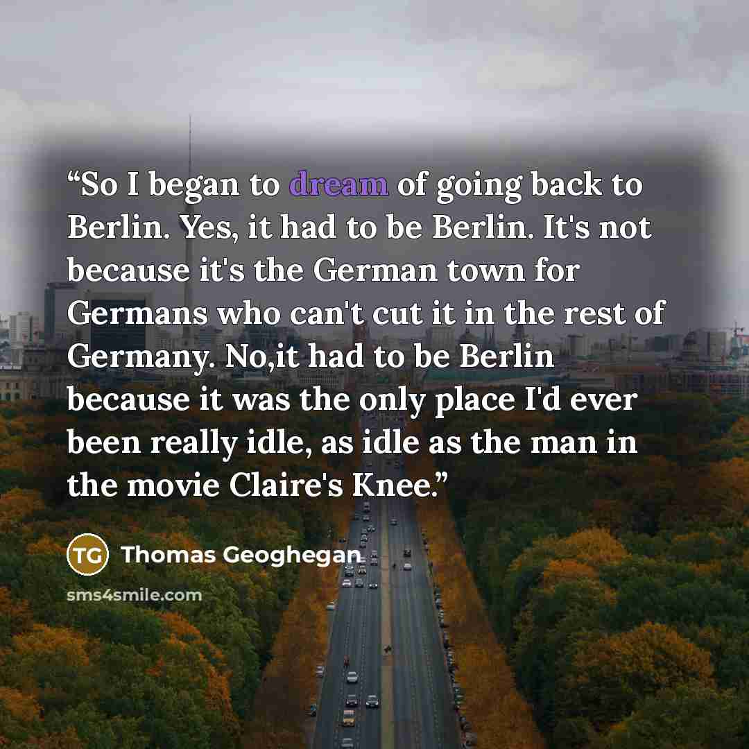 “So I began to dream of going back to Berlin. Yes, it had to be Berlin. It's not because it's the German town for Germans who can't cut it in the rest of Germany. No,it had to be Berlin because it was the only place I'd ever been really idle, as idle as the man in the movie Claire's Knee.” quote by Thomas Geoghegan