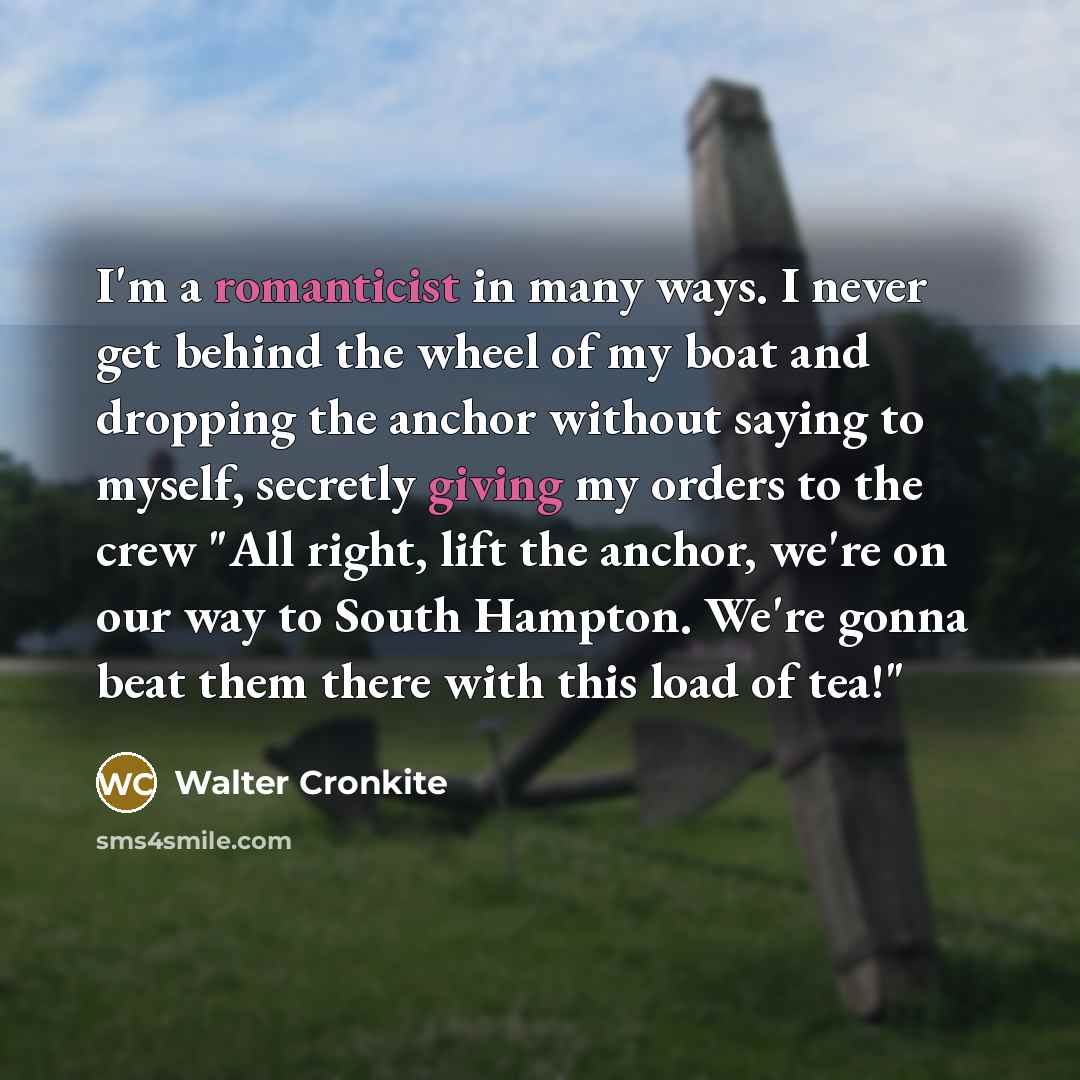 “I'm a romanticist in many ways. I never get behind the wheel of my boat and dropping the anchor without saying to myself, secretly giving my orders to the crew "All right, lift the anchor, we're on our way to South Hampton. We're gonna beat them there with this load of tea!"” quote by Walter Cronkite