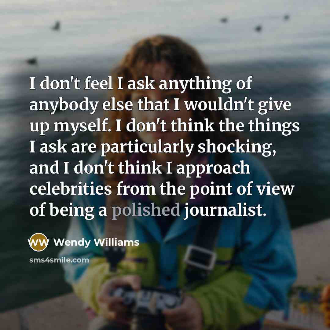 “I don't feel I ask anything of anybody else that I wouldn't give up myself. I don't think the things I ask are particularly shocking, and I don't think I approach celebrities from the point of view of being a polished journalist.” quote by Wendy Williams