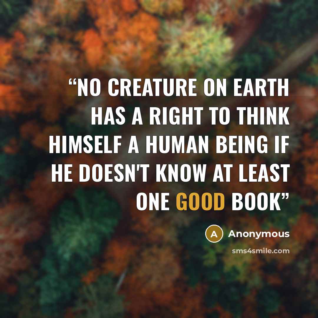 “No creature on earth has a right to think himself a human being if he doesn't know at least one good book” quote by Anonymous