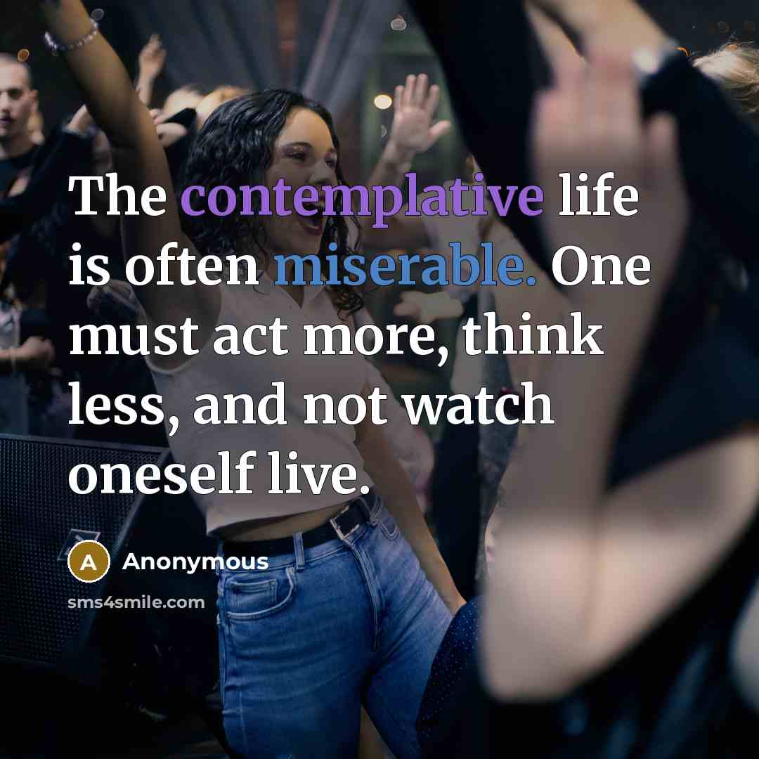 “The contemplative life is often miserable. One must act more, think less, and not watch oneself live.” quote by Anonymous
