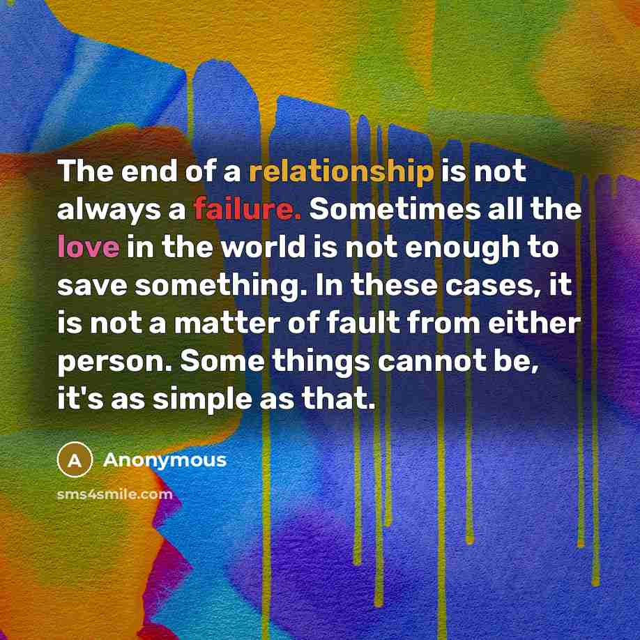 “The end of a relationship is not always a failure. Sometimes all the love in the world is not enough to save something. In these cases, it is not a matter of fault from either person. Some things cannot be, it's as simple as that.” quote by Anonymous