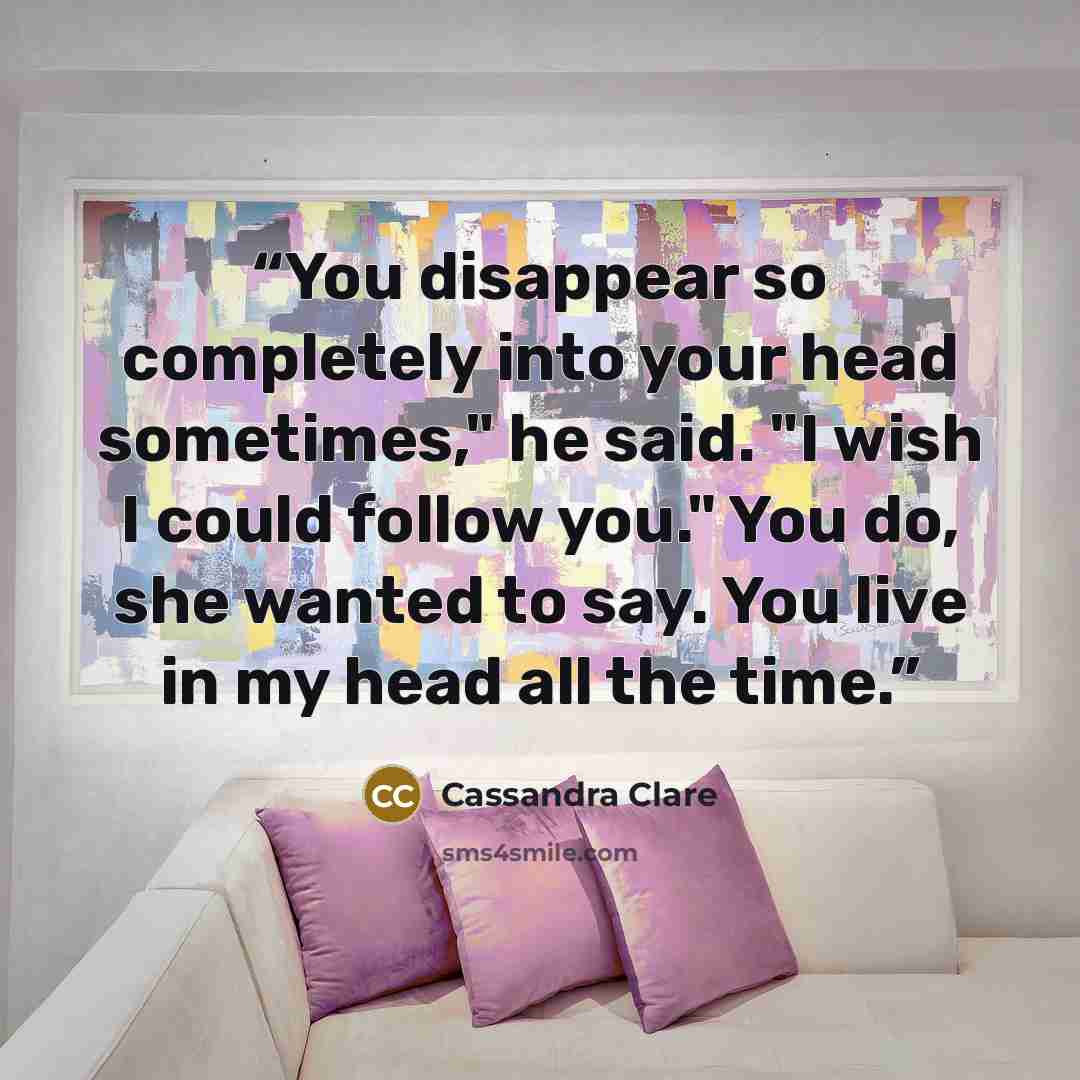 “You disappear so completely into your head sometimes," he said. "I wish I could follow you." You do, she wanted to say. You live in my head all the time.” quote by Cassandra Clare
