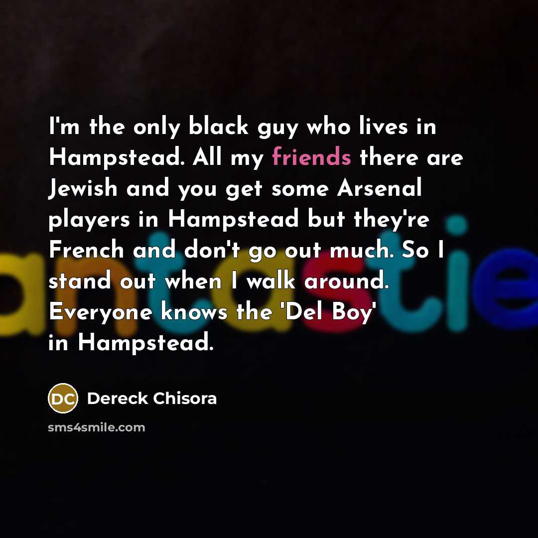 “I'm the only black guy who lives in Hampstead. All my friends there are Jewish and you get some Arsenal players in Hampstead but they're French and don't go out much. So I stand out when I walk around. Everyone knows the 'Del Boy' in Hampstead.” quote by Dereck Chisora