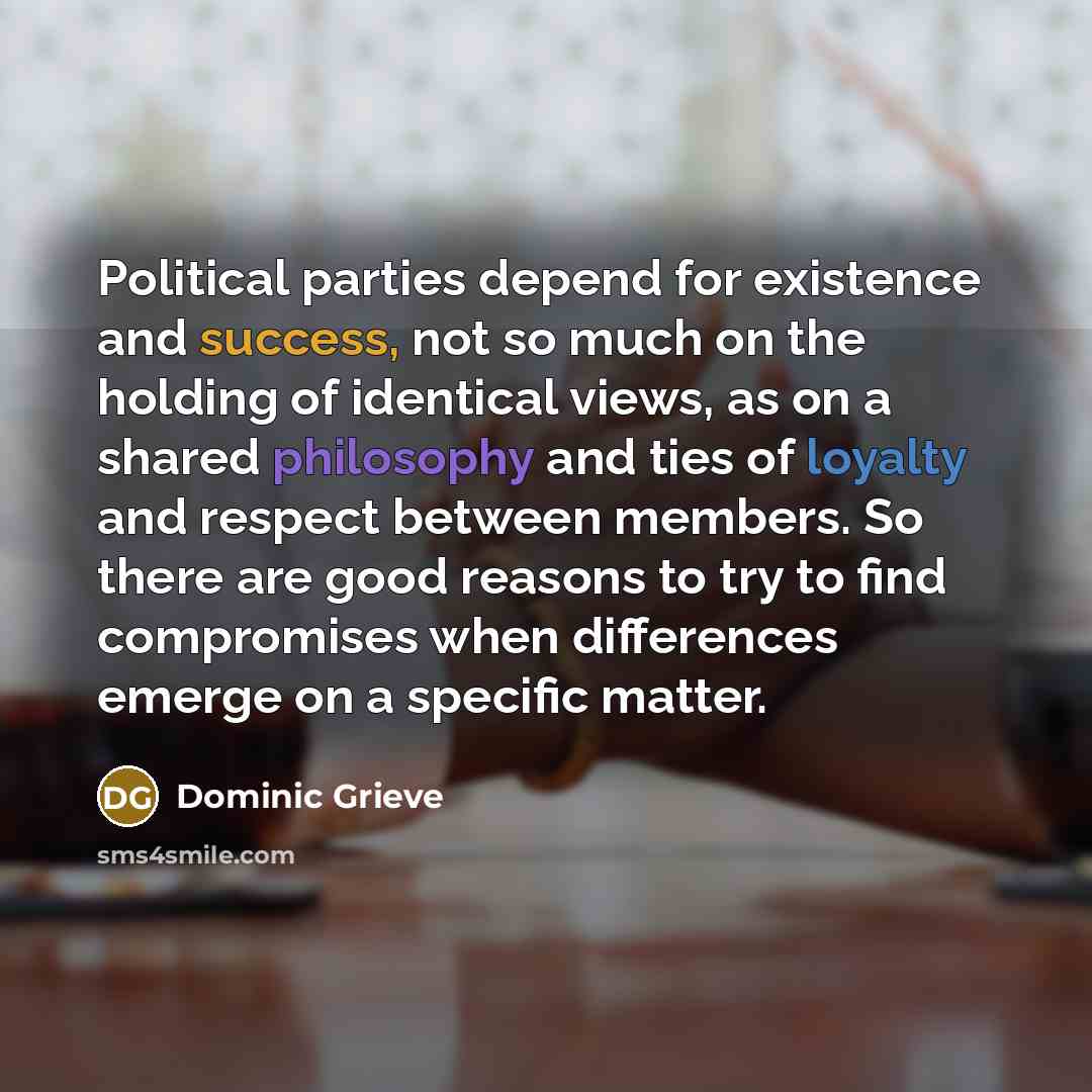 “Political parties depend for existence and success, not so much on the holding of identical views, as on a shared philosophy and ties of loyalty and respect between members. So there are good reasons to try to find compromises when differences emerge on a specific matter.” quote by Dominic Grieve