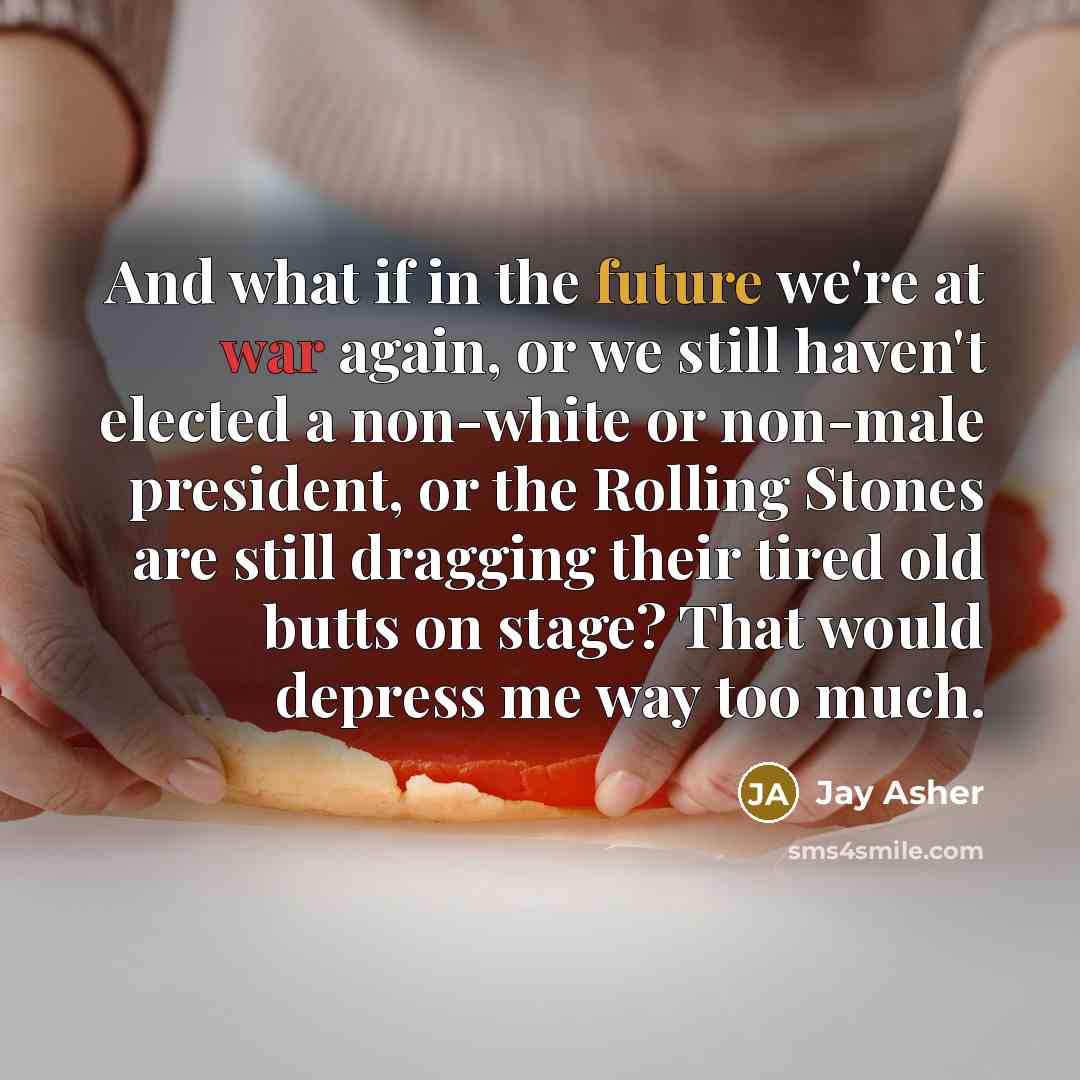 “And what if in the future we're at war again, or we still haven't elected a non-white or non-male president, or the Rolling Stones are still dragging their tired old butts on stage? That would depress me way too much.” quote by Jay Asher