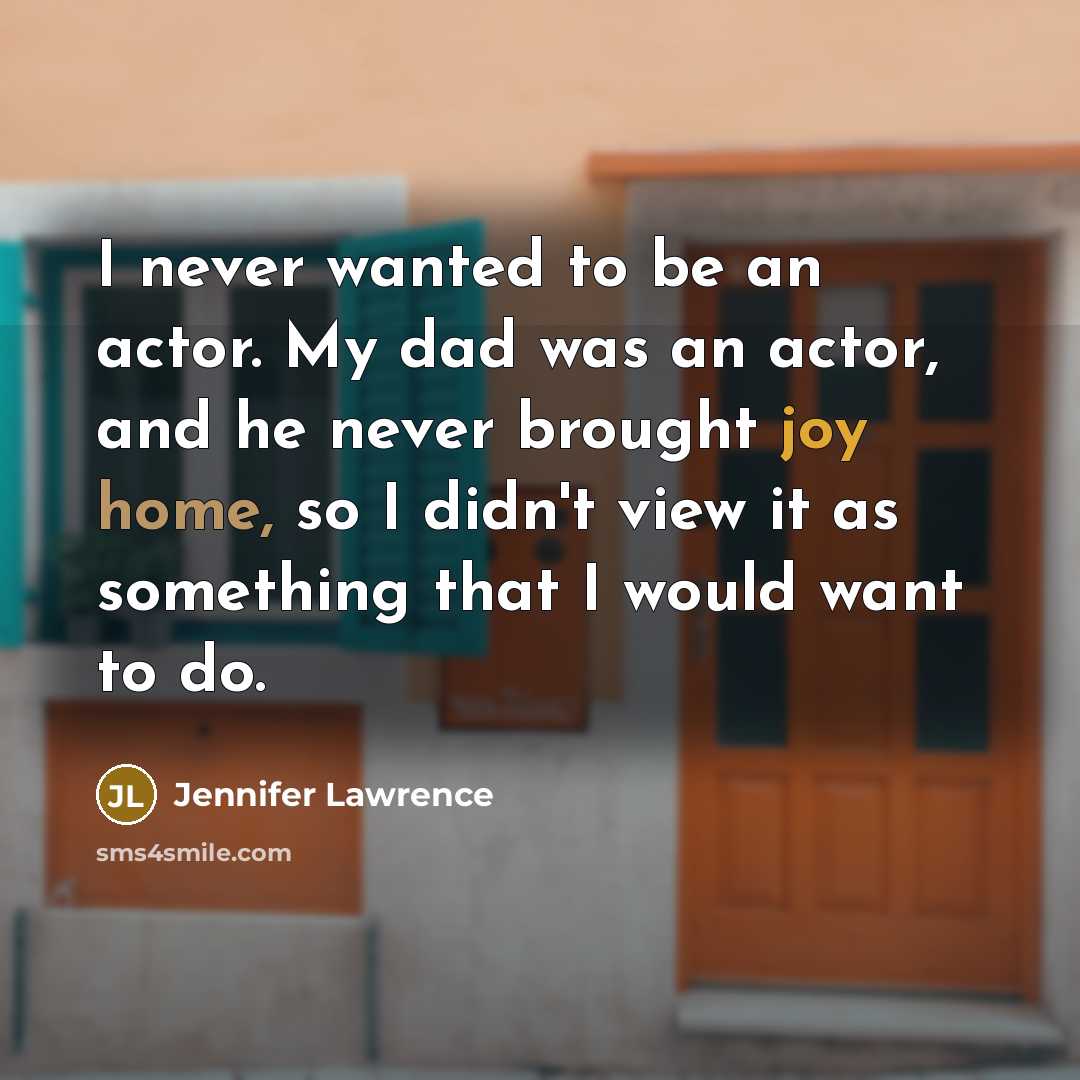 “I never wanted to be an actor. My dad was an actor, and he never brought joy home, so I didn't view it as something that I would want to do.” quote by Jennifer Lawrence