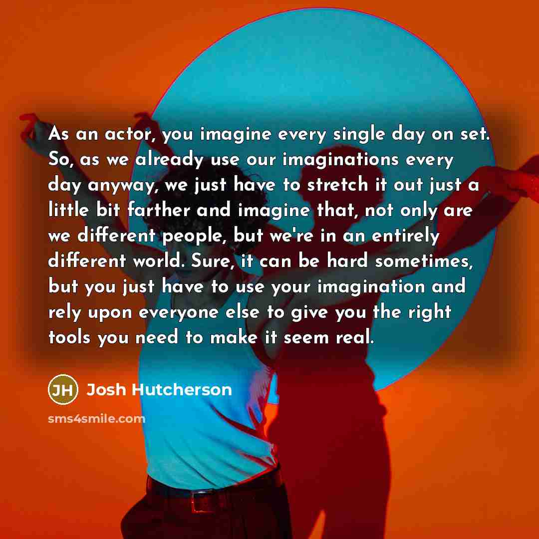 “As an actor, you imagine every single day on set. So, as we already use our imaginations every day anyway, we just have to stretch it out just a little bit farther and imagine that, not only are we different people, but we're in an entirely different world. Sure, it can be hard sometimes, but you…” quote by Josh Hutcherson
