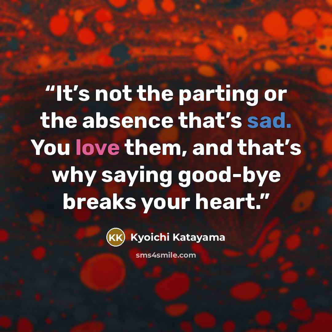 “It’s not the parting or the absence that’s sad. You love them, and that’s why saying good-bye breaks your heart.” quote by Kyoichi Katayama
