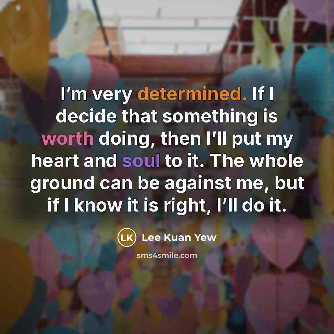 “I’m very determined. If I decide that something is worth doing, then I’ll put my heart and soul to it. The whole ground can be against me, but if I know it is right, I’ll do it.” quote by Lee Kuan Yew
