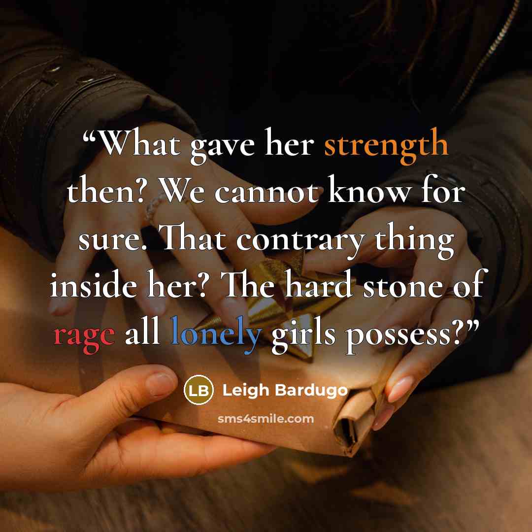 “What gave her strength then? We cannot know for sure. That contrary thing inside her? The hard stone of rage all lonely girls possess?” quote by Leigh Bardugo