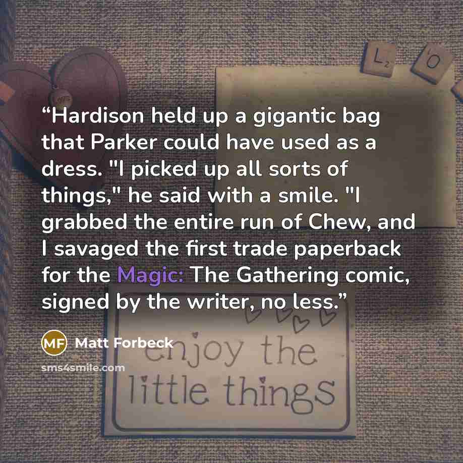 “Hardison held up a gigantic bag that Parker could have used as a dress. "I picked up all sorts of things," he said with a smile. "I grabbed the entire run of Chew, and I savaged the first trade paperback for the Magic: The Gathering comic, signed by the writer, no less.” quote by Matt Forbeck