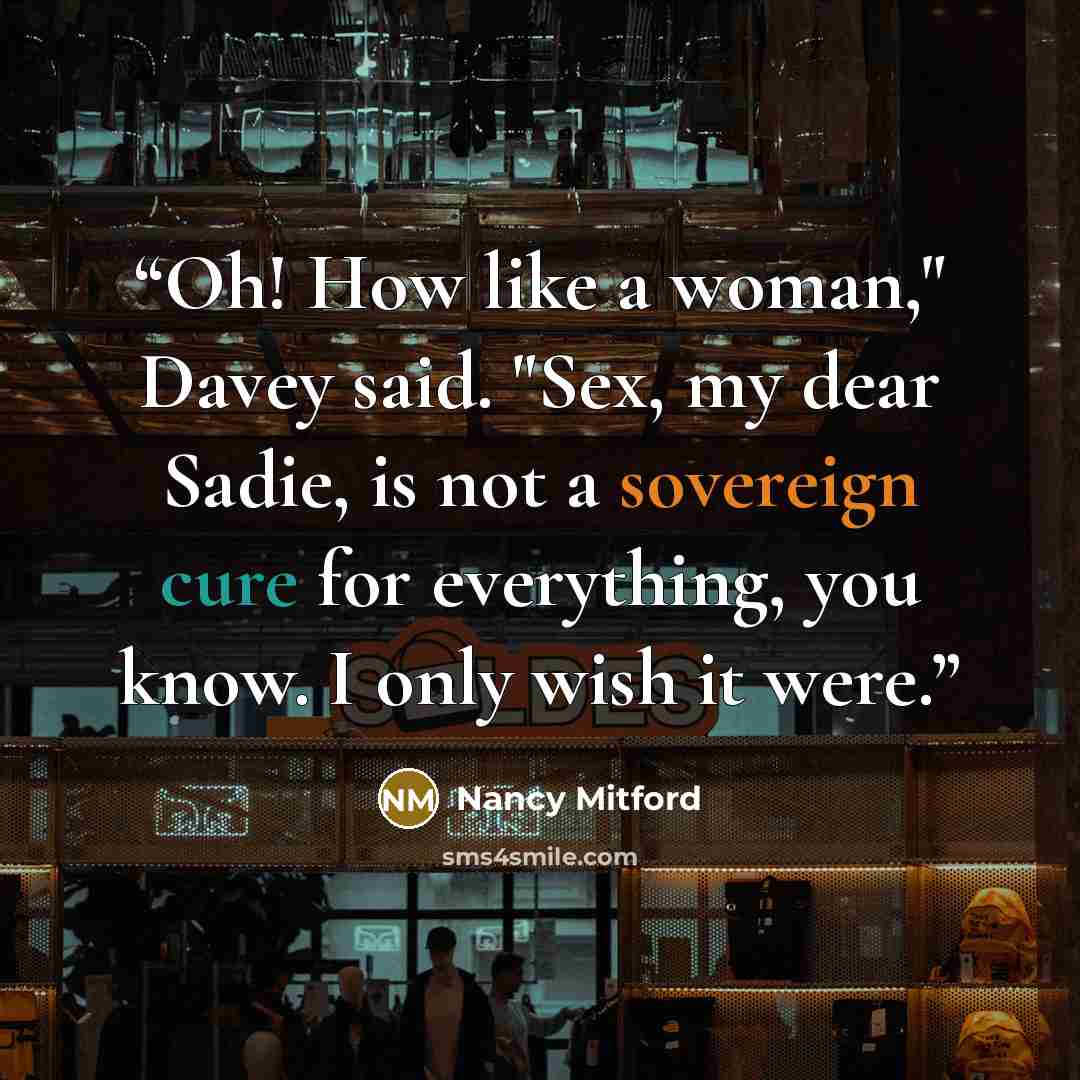 “Oh! How like a woman," Davey said. "Sex, my dear Sadie, is not a sovereign cure for everything, you know. I only wish it were.” quote by Nancy Mitford