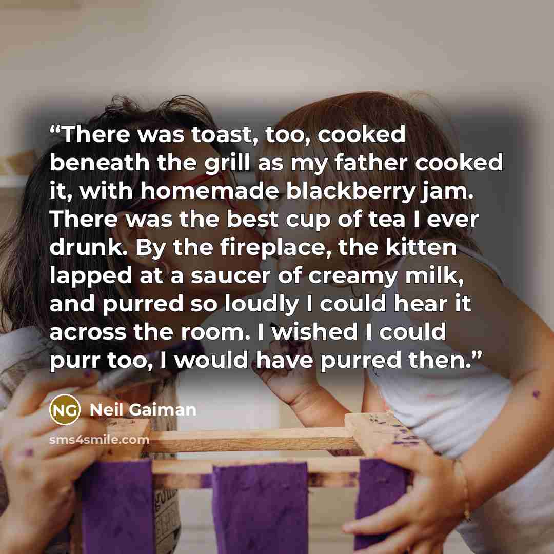 “There was toast, too, cooked beneath the grill as my father cooked it, with homemade blackberry jam. There was the best cup of tea I ever drunk. By the fireplace, the kitten lapped at a saucer of creamy milk, and purred so loudly I could hear it across the room. I wished I could purr too, I would…” quote by Neil Gaiman