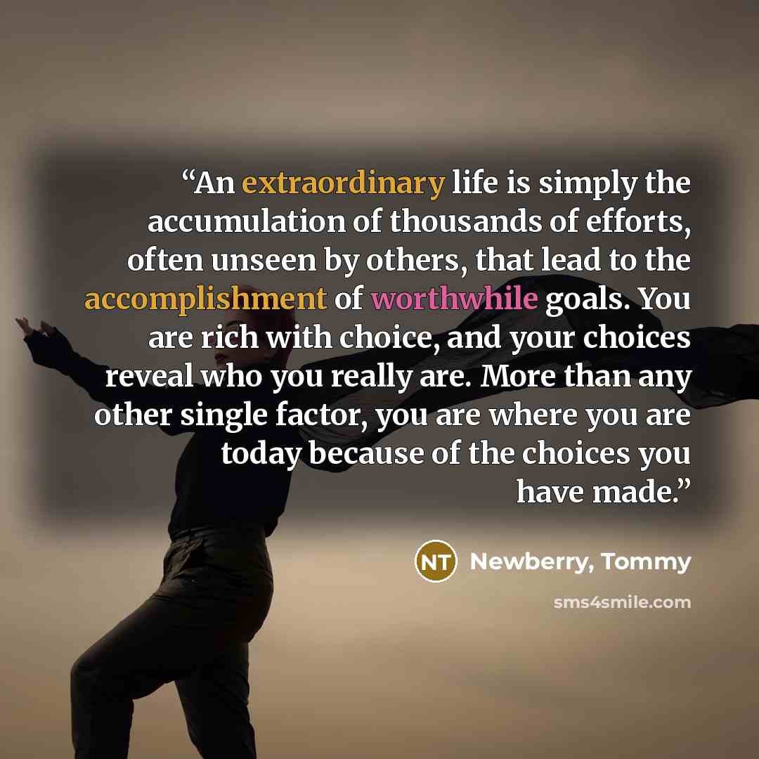 “An extraordinary life is simply the accumulation of thousands of efforts, often unseen by others, that lead to the accomplishment of worthwhile goals. You are rich with choice, and your choices reveal who you really are. More than any other single factor, you are where you are today because of the…” quote by Newberry, Tommy