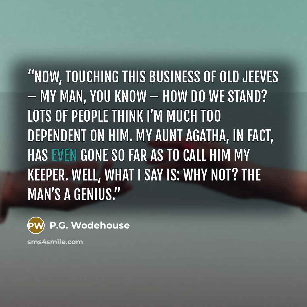 “NOW, touching this business of old Jeeves – my man, you know – how do we stand? Lots of people think I’m much too dependent on him. My Aunt Agatha, in fact, has even gone so far as to call him my keeper. Well, what I say is: Why not? The man’s a genius.” quote by P.G. Wodehouse