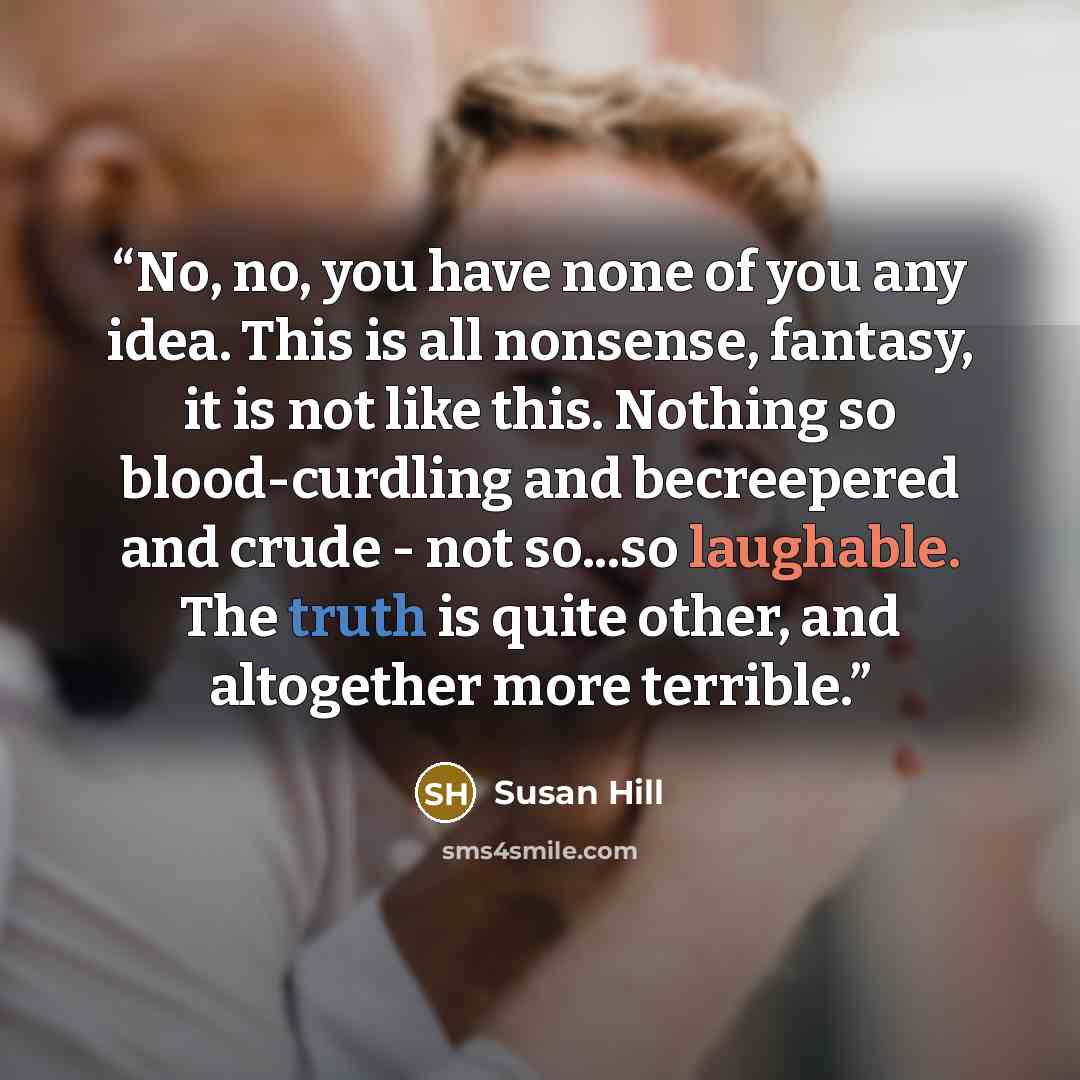 “No, no, you have none of you any idea. This is all nonsense, fantasy, it is not like this. Nothing so blood-curdling and becreepered and crude - not so...so laughable. The truth is quite other, and altogether more terrible.” quote by Susan Hill