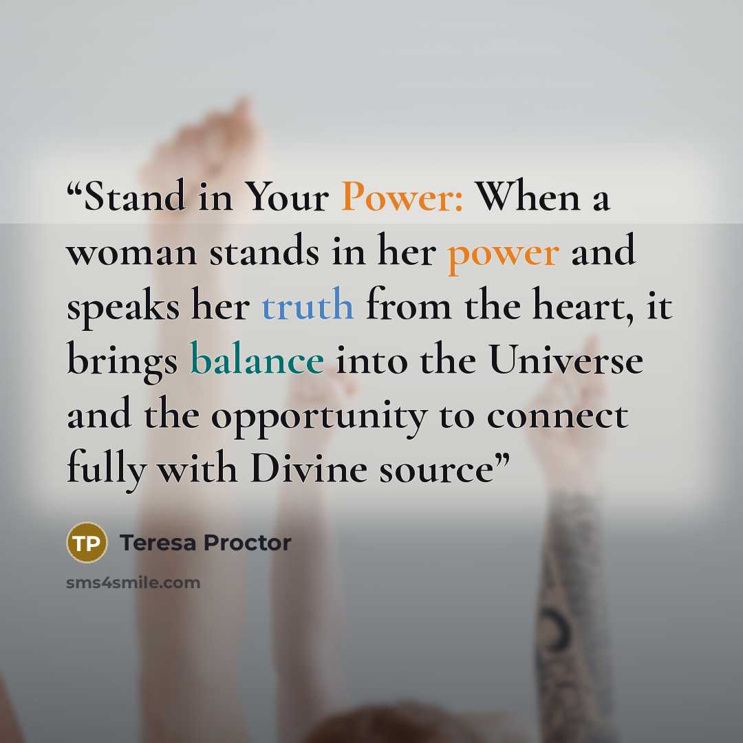 “Stand in Your Power: When a woman stands in her power and speaks her truth from the heart, it brings balance into the Universe and the opportunity to connect fully with Divine source” quote by Teresa Proctor