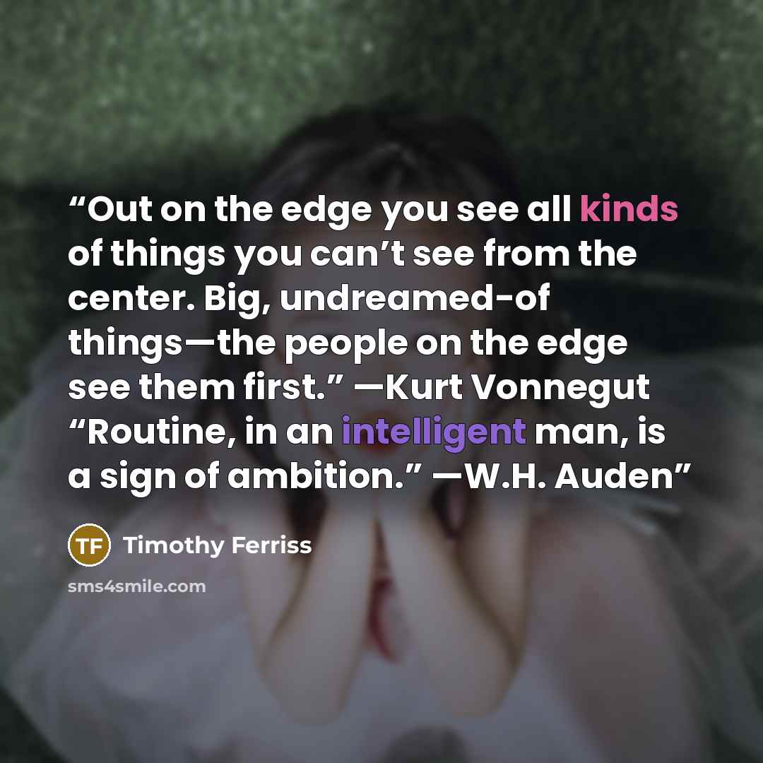 “Out on the edge you see all kinds of things you can’t see from the center. Big, undreamed-of things—the people on the edge see them first.” —Kurt Vonnegut “Routine, in an intelligent man, is a sign of ambition.” —W.H. Auden” quote by Timothy Ferriss