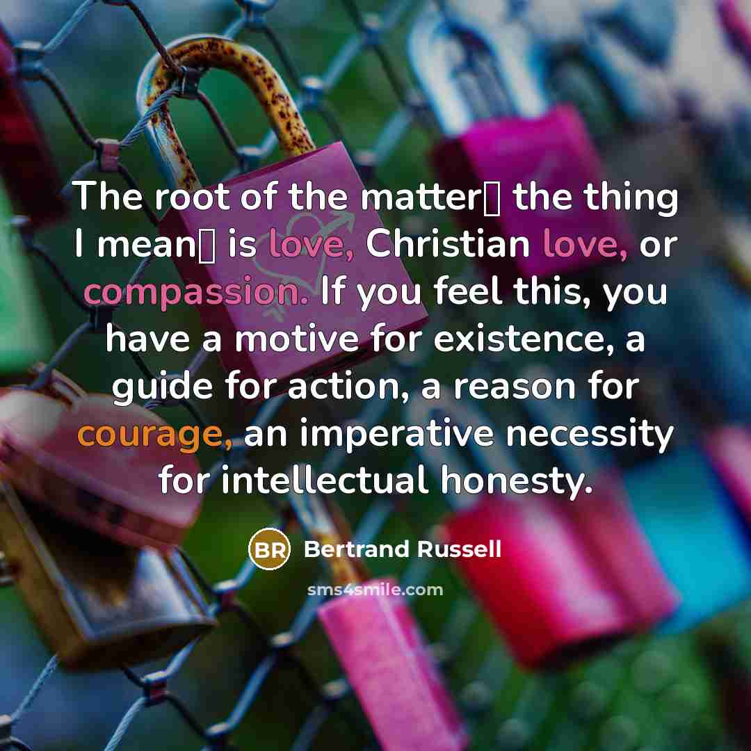 “The root of the matter� the thing I mean� is love, Christian love, or compassion. If you feel this, you have a motive for existence, a guide for action, a reason for courage, an imperative necessity for intellectual honesty.” quote by Bertrand Russell