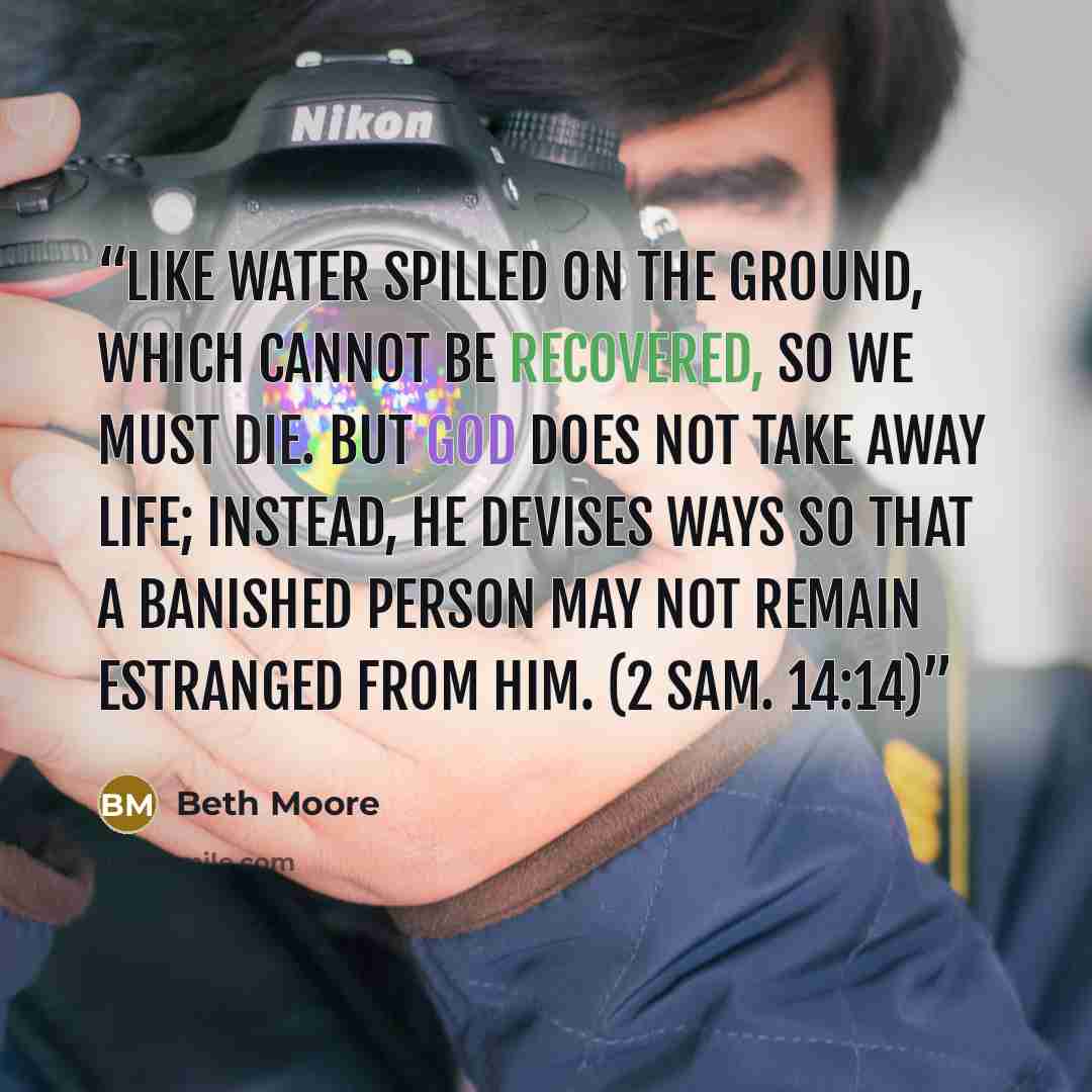 “Like water spilled on the ground, which cannot be recovered, so we must die. But God does not take away life; instead, he devises ways so that a banished person may not remain estranged from him. (2 Sam. 14:14)” quote by Beth Moore