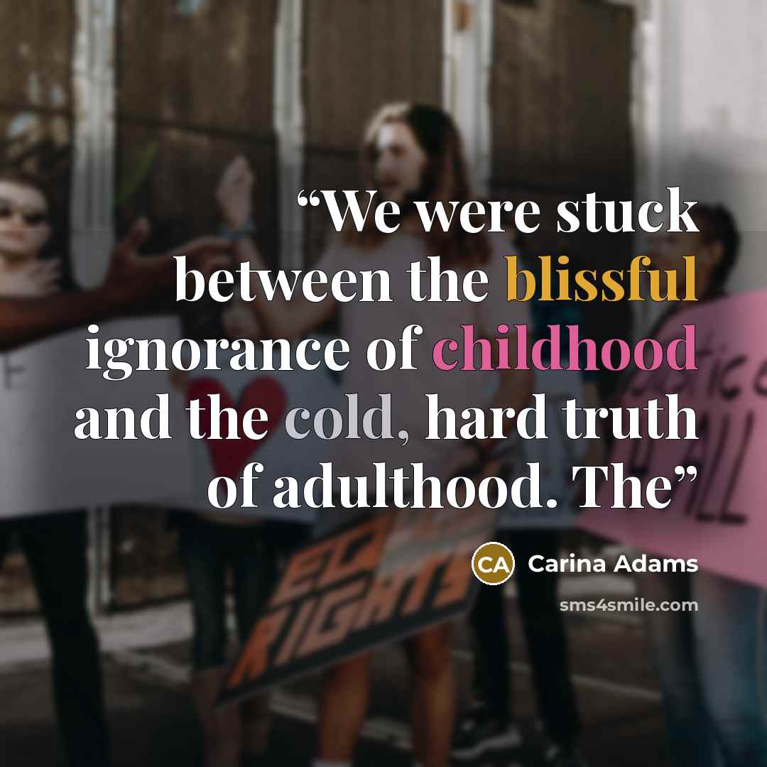 “We were stuck between the blissful ignorance of childhood and the cold, hard truth of adulthood. The” quote by Carina Adams