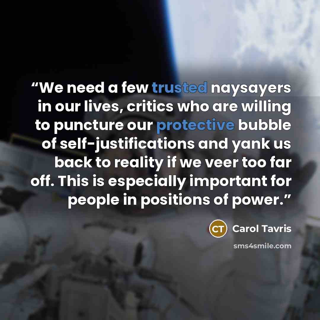 “We need a few trusted naysayers in our lives, critics who are willing to puncture our protective bubble of self-justifications and yank us back to reality if we veer too far off. This is especially important for people in positions of power.” quote by Carol Tavris