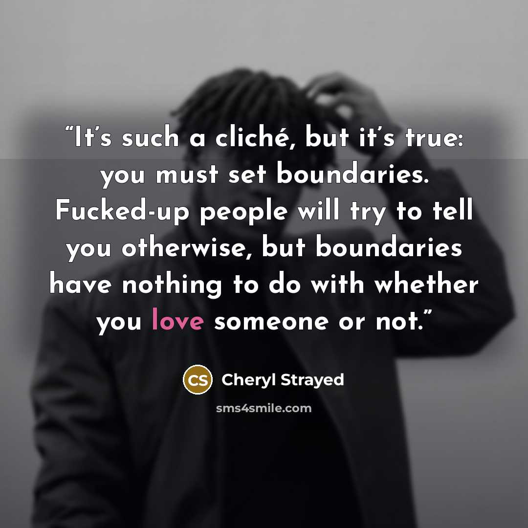 “It’s such a cliché, but it’s true: you must set boundaries. Fucked-up people will try to tell you otherwise, but boundaries have nothing to do with whether you love someone or not.” quote by Cheryl Strayed