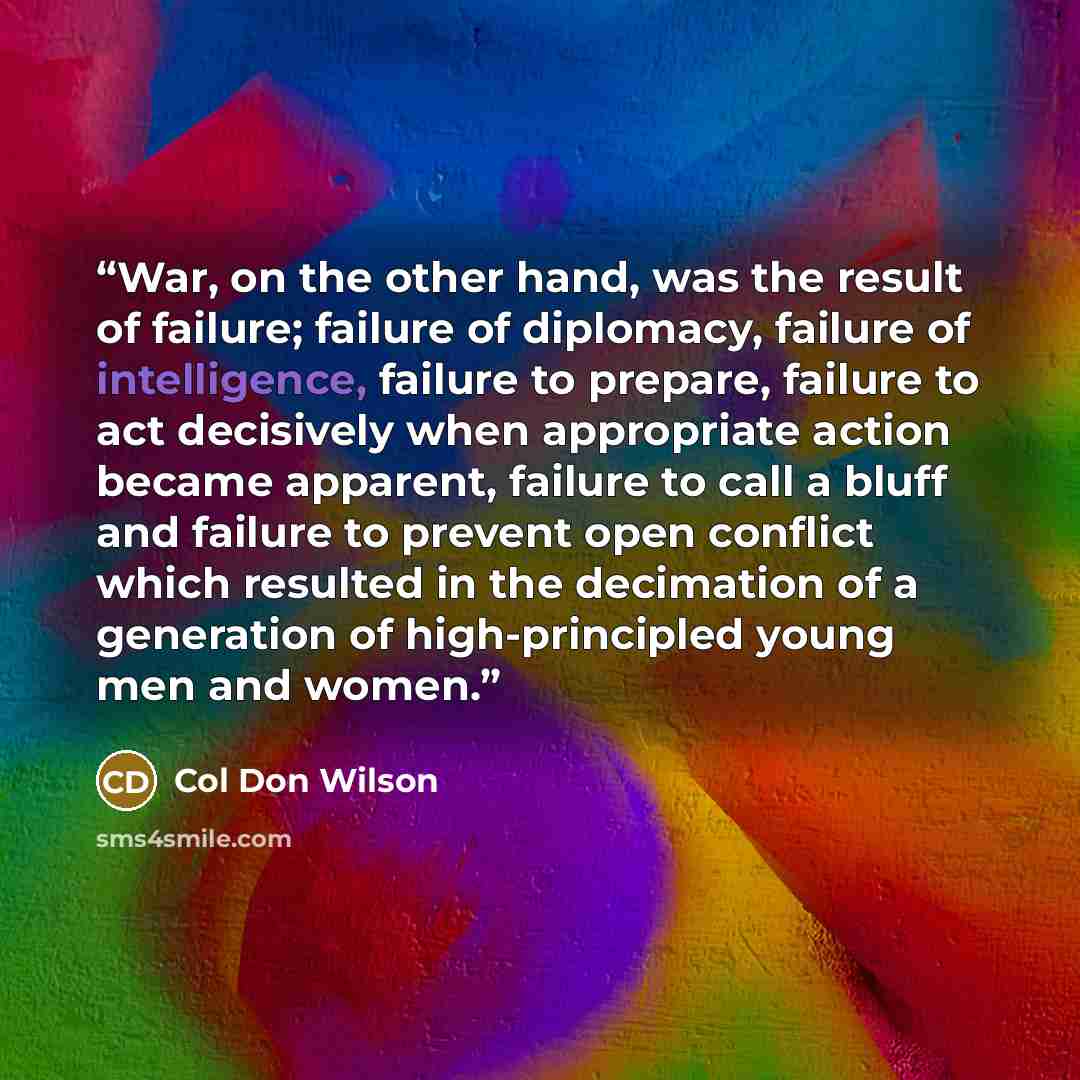 “War, on the other hand, was the result of failure; failure of diplomacy, failure of intelligence, failure to prepare, failure to act decisively when appropriate action became apparent, failure to call a bluff and failure to prevent open conflict which resulted in the decimation of a generation of…” quote by Col Don Wilson