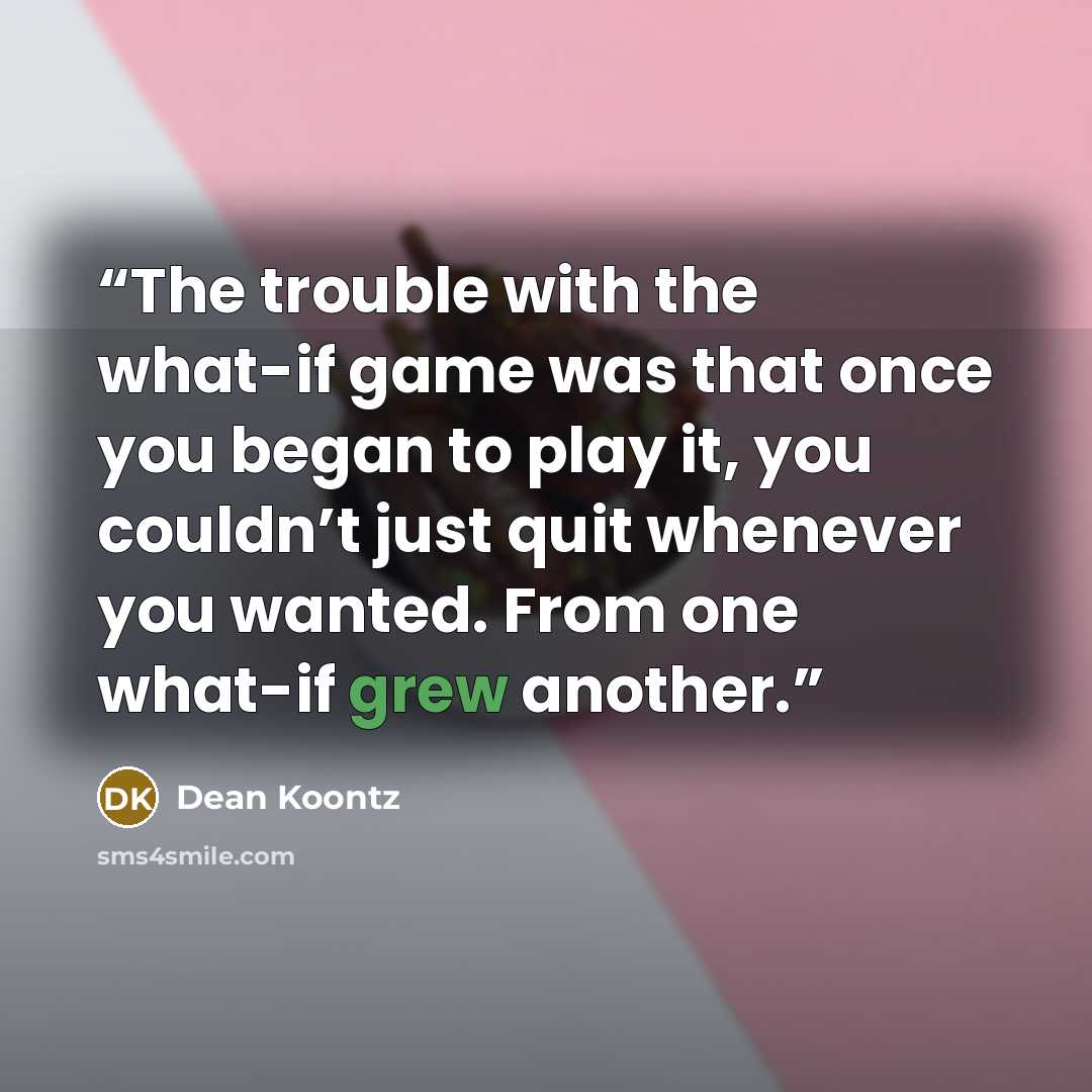 “The trouble with the what-if game was that once you began to play it, you couldn’t just quit whenever you wanted. From one what-if grew another.” quote by Dean Koontz