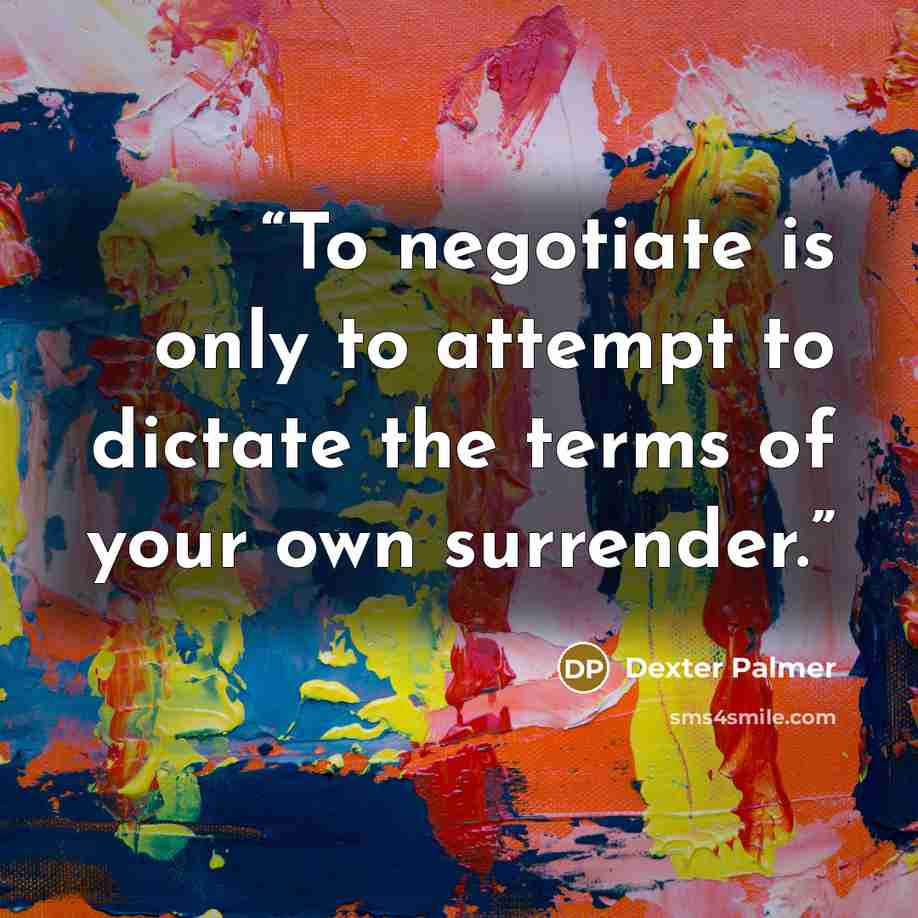 “To negotiate is only to attempt to dictate the terms of your own surrender.” quote by Dexter Palmer
