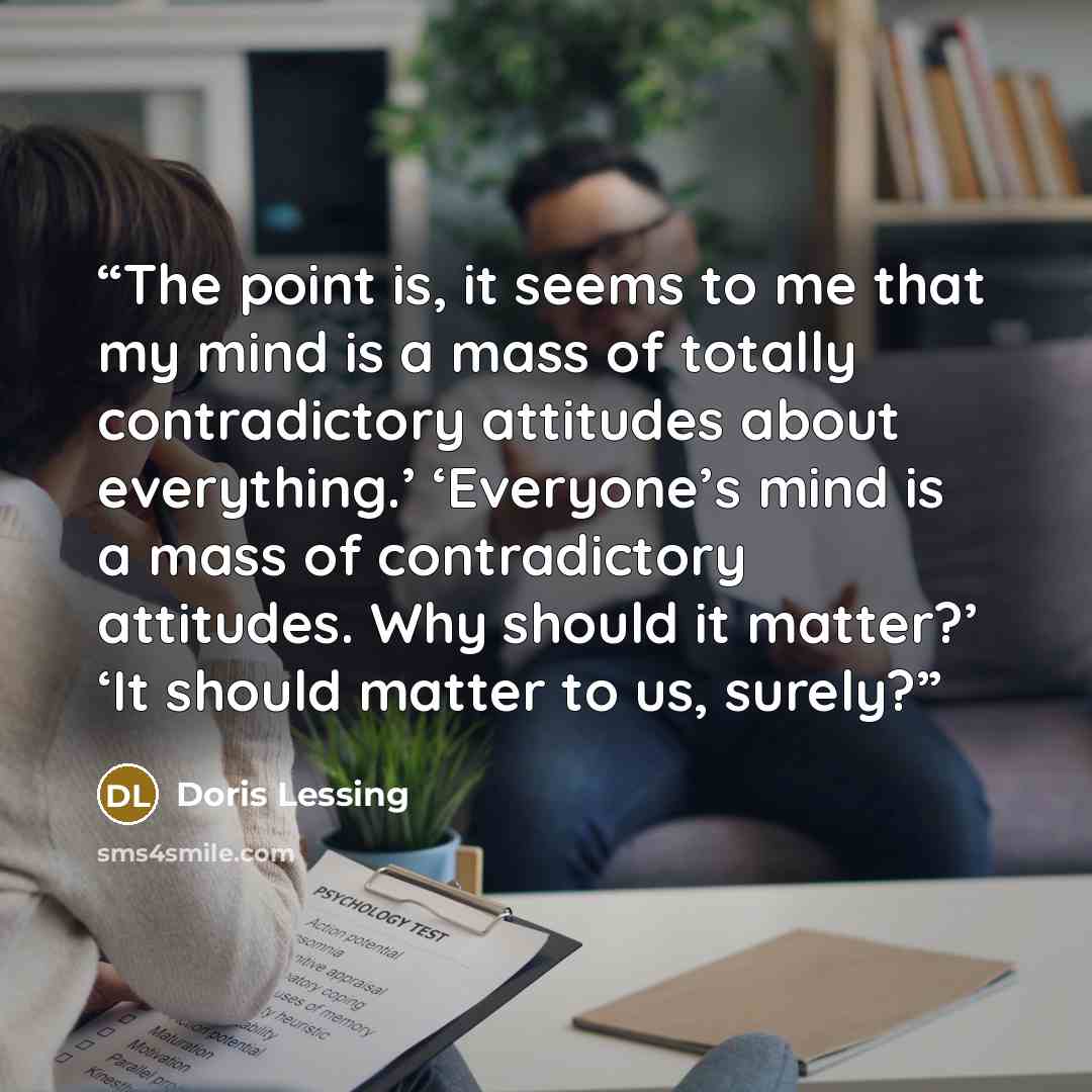 “The point is, it seems to me that my mind is a mass of totally contradictory attitudes about everything.’ ‘Everyone’s mind is a mass of contradictory attitudes. Why should it matter?’ ‘It should matter to us, surely?” quote by Doris Lessing