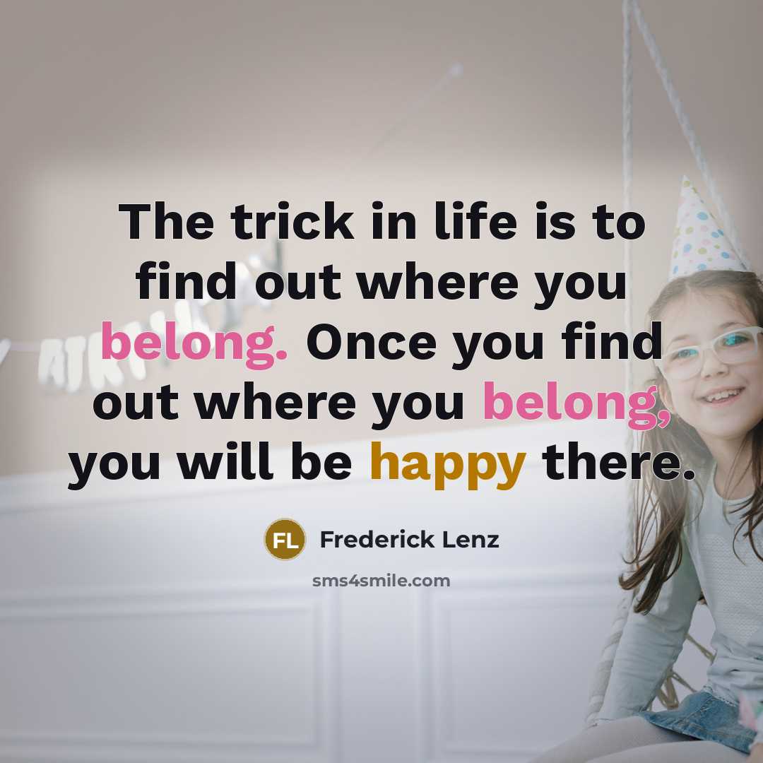 “The trick in life is to find out where you belong. Once you find out where you belong, you will be happy there.” quote by Frederick Lenz