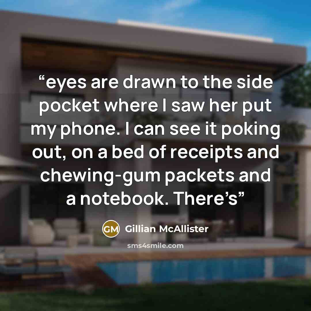 “eyes are drawn to the side pocket where I saw her put my phone. I can see it poking out, on a bed of receipts and chewing-gum packets and a notebook. There’s” quote by Gillian McAllister