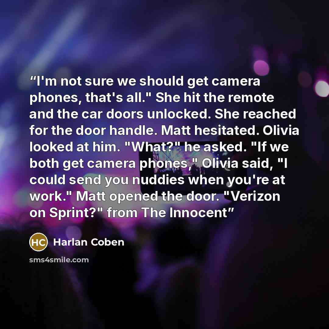 “I'm not sure we should get camera phones, that's all." She hit the remote and the car doors unlocked. She reached for the door handle. Matt hesitated. Olivia looked at him. "What?" he asked. "If we both get camera phones," Olivia said, "I could send you nuddies when you're at work." Matt opened…” quote by Harlan Coben
