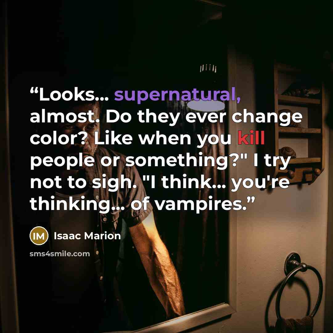 “Looks... supernatural, almost. Do they ever change color? Like when you kill people or something?" I try not to sigh. "I think... you're thinking... of vampires.” quote by Isaac Marion