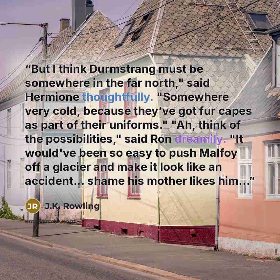 “But I think Durmstrang must be somewhere in the far north," said Hermione thoughtfully. "Somewhere very cold, because they’ve got fur capes as part of their uniforms." "Ah, think of the possibilities," said Ron dreamily. "It would've been so easy to push Malfoy off a glacier and make it look like…” quote by J.K. Rowling
