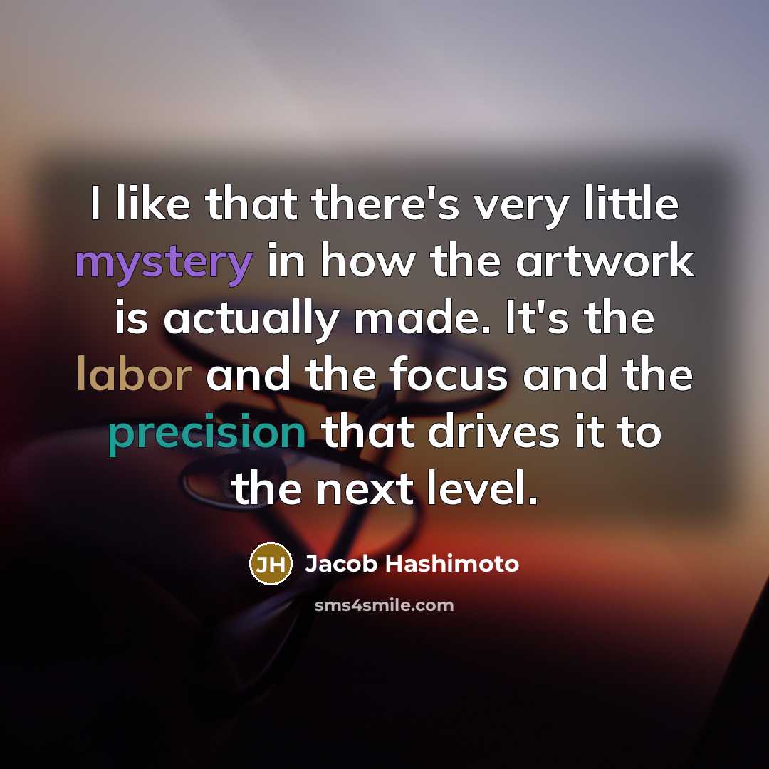 “I like that there's very little mystery in how the artwork is actually made. It's the labor and the focus and the precision that drives it to the next level.” quote by Jacob Hashimoto
