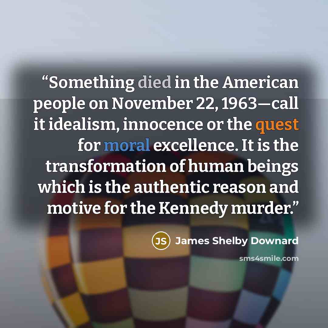 “Something died in the American people on November 22, 1963—call it idealism, innocence or the quest for moral excellence. It is the transformation of human beings which is the authentic reason and motive for the Kennedy murder.” quote by James Shelby Downard