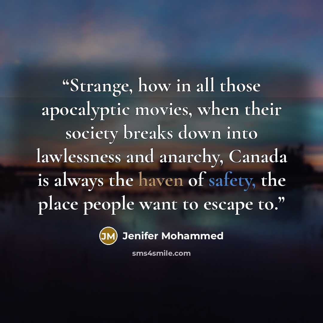“Strange, how in all those apocalyptic movies, when their society breaks down into lawlessness and anarchy, Canada is always the haven of safety, the place people want to escape to.” quote by Jenifer Mohammed