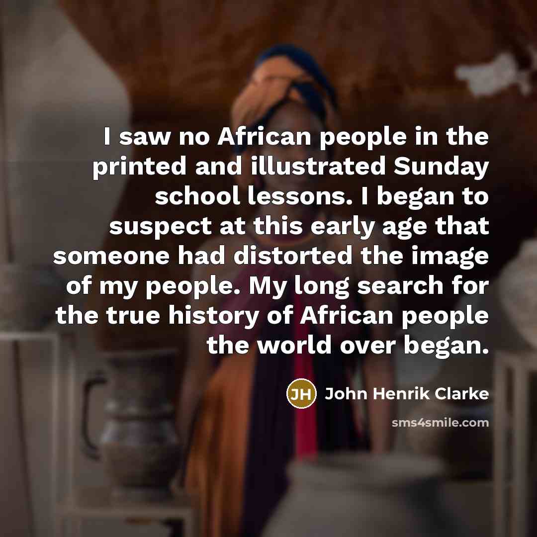 “I saw no African people in the printed and illustrated Sunday school lessons. I began to suspect at this early age that someone had distorted the image of my people. My long search for the true history of African people the world over began.” quote by John Henrik Clarke
