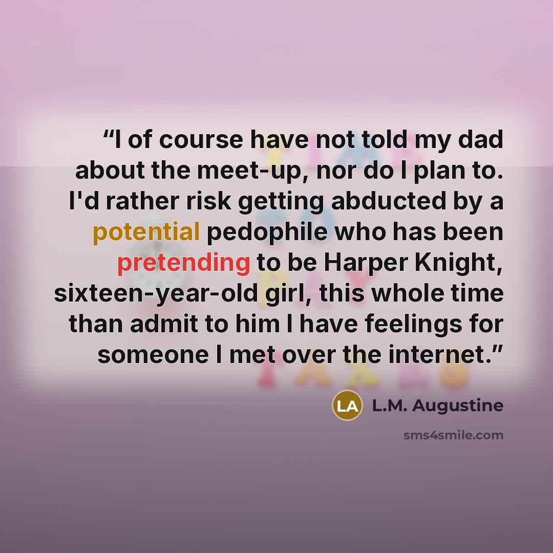 “I of course have not told my dad about the meet-up, nor do I plan to. I'd rather risk getting abducted by a potential pedophile who has been pretending to be Harper Knight, sixteen-year-old girl, this whole time than admit to him I have feelings for someone I met over the internet.” quote by L.M. Augustine