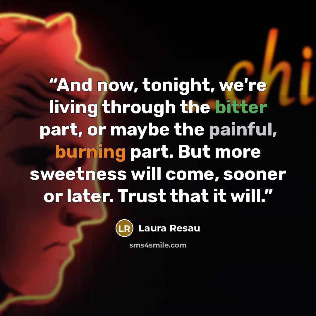 “And now, tonight, we're living through the bitter part, or maybe the painful, burning part. But more sweetness will come, sooner or later. Trust that it will.” quote by Laura Resau