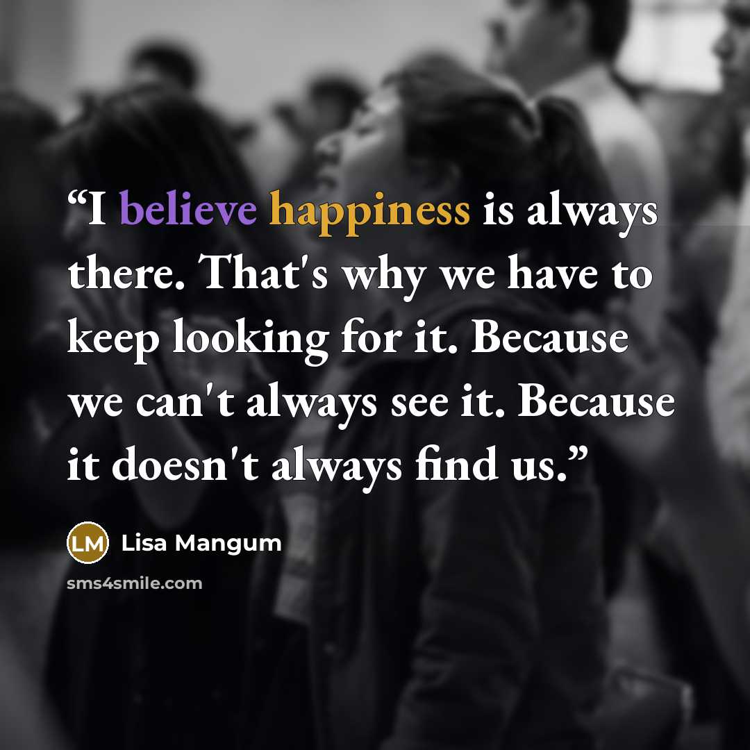“I believe happiness is always there. That's why we have to keep looking for it. Because we can't always see it. Because it doesn't always find us.” quote by Lisa Mangum