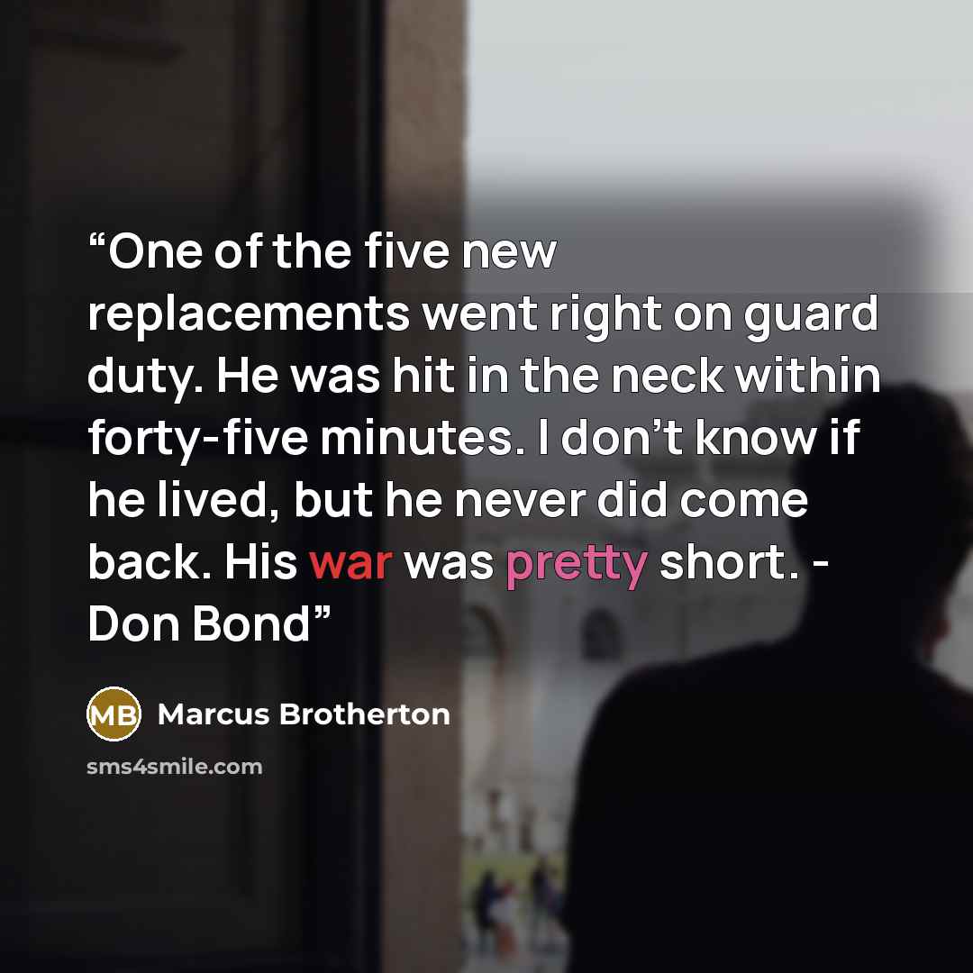 “One of the five new replacements went right on guard duty. He was hit in the neck within forty-five minutes. I don't know if he lived, but he never did come back. His war was pretty short. - Don Bond” quote by Marcus Brotherton