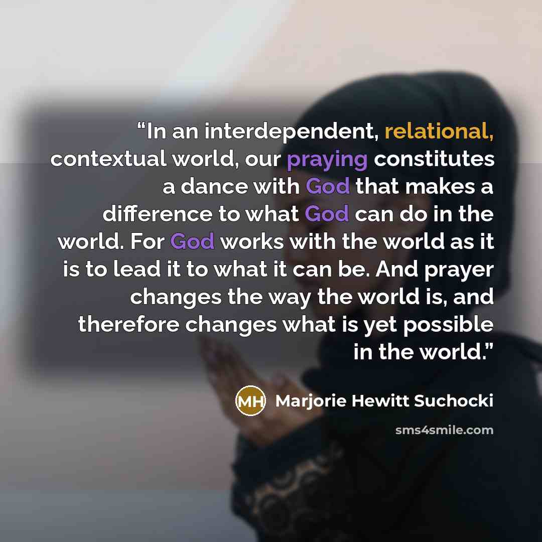 “In an interdependent, relational, contextual world, our praying constitutes a dance with God that makes a difference to what God can do in the world. For God works with the world as it is to lead it to what it can be. And prayer changes the way the world is, and therefore changes what is yet…” quote by Marjorie Hewitt Suchocki