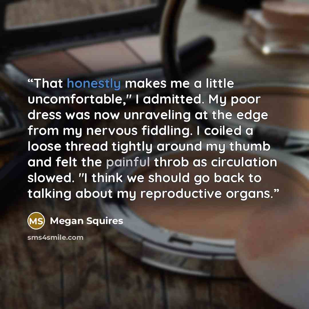 “That honestly makes me a little uncomfortable," I admitted. My poor dress was now unraveling at the edge from my nervous fiddling. I coiled a loose thread tightly around my thumb and felt the painful throb as circulation slowed. "I think we should go back to talking about my reproductive organs.” quote by Megan Squires