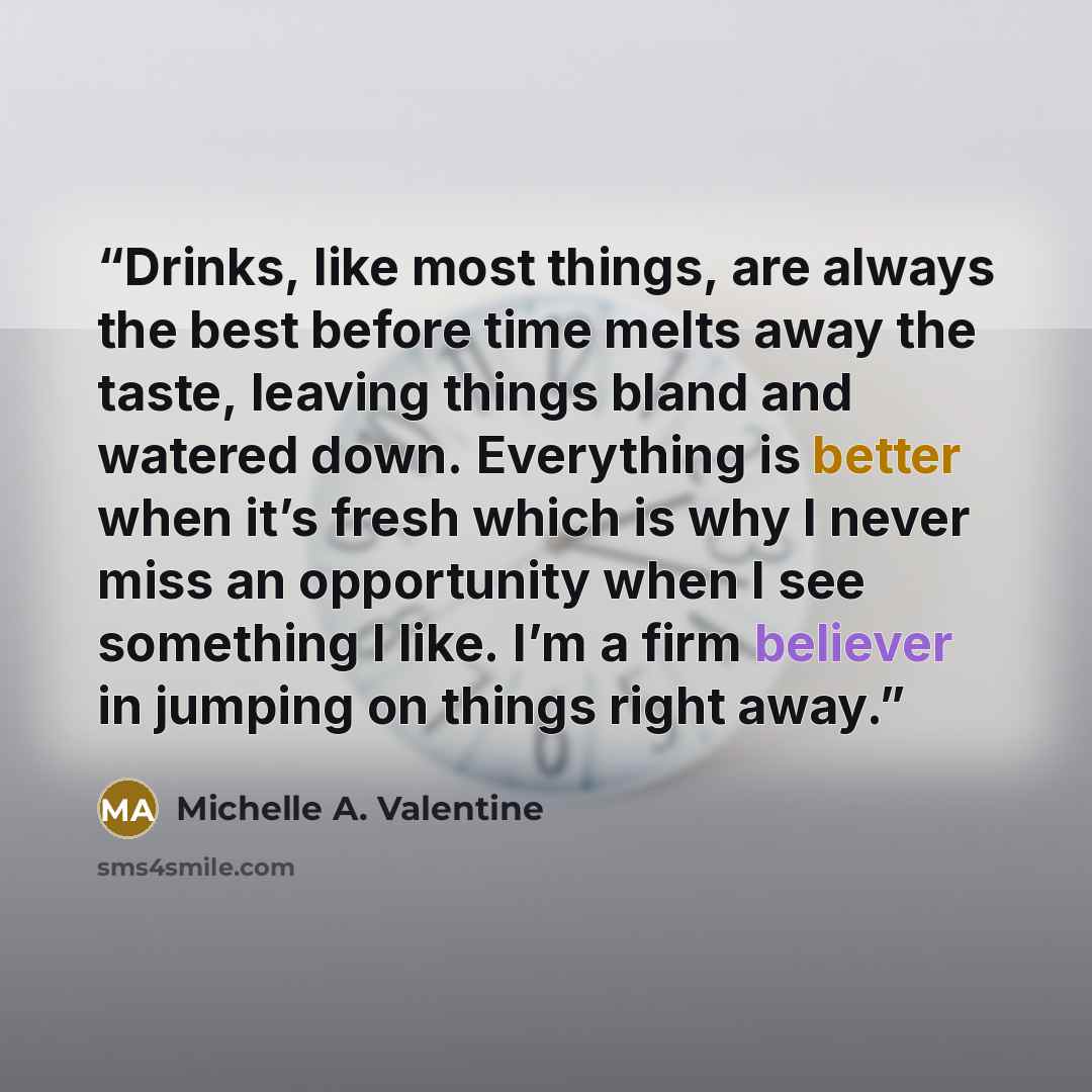 “Drinks, like most things, are always the best before time melts away the taste, leaving things bland and watered down. Everything is better when it’s fresh which is why I never miss an opportunity when I see something I like. I’m a firm believer in jumping on things right away.” quote by Michelle A. Valentine