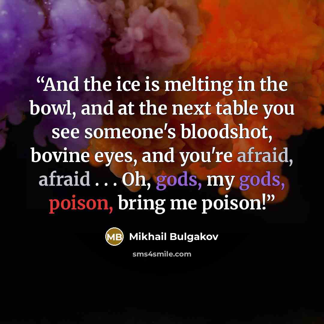 “And the ice is melting in the bowl, and at the next table you see someone's bloodshot, bovine eyes, and you're afraid, afraid . . . Oh, gods, my gods, poison, bring me poison!” quote by Mikhail Bulgakov